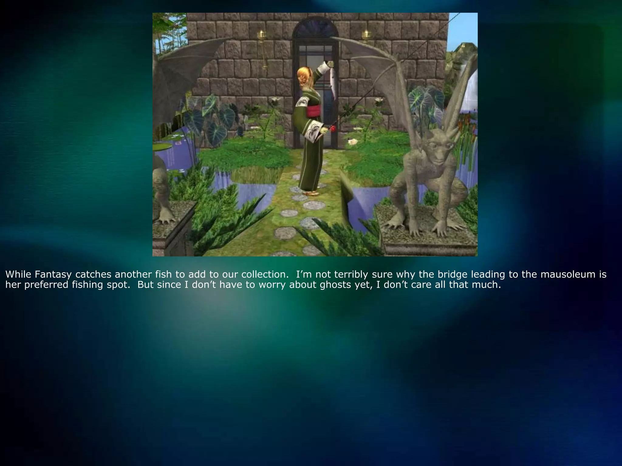 While Fantasy catches another fish to add to our collection.  I’m not terribly sure why the bridge leading to the mausoleum is her preferred fishing spot.  But since I don’t have to worry about ghosts yet, I don’t care all that much.  