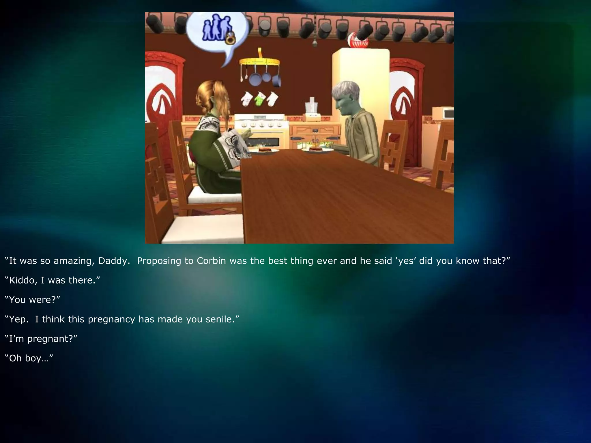 “It was so amazing, Daddy.  Proposing to Corbin was the best thing ever and he said ‘yes’ did you know that?”“Kiddo, I was there.”“You were?”“Yep.  I think this pregnancy has made you senile.”“I’m pregnant?”“Oh boy…”