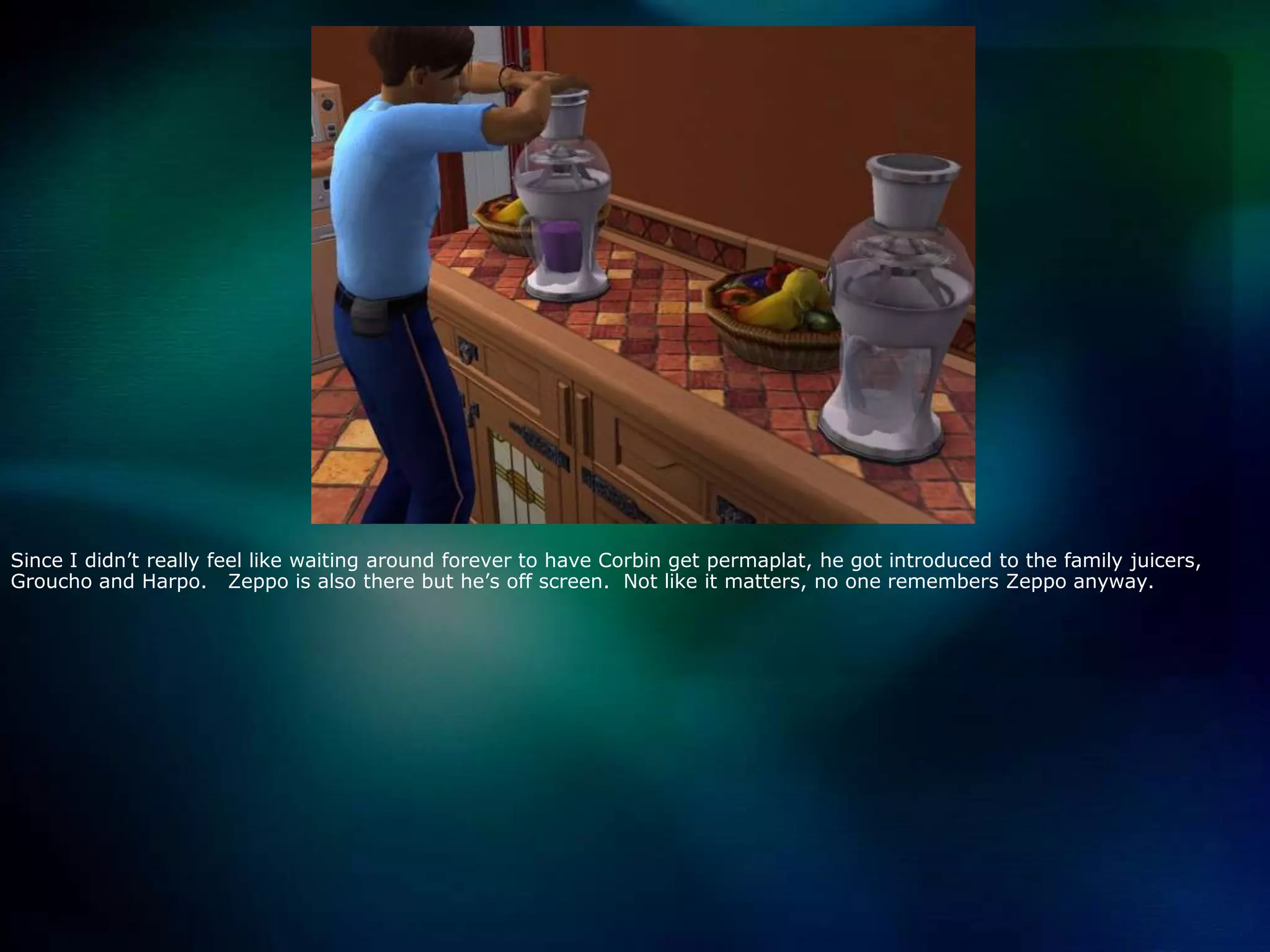 Since I didn’t really feel like waiting around forever to have Corbin get permaplat, he got introduced to the family juicers, Grouchoand Harpo.   Zeppo is also there but he’s off screen.  Not like it matters, no one remembers Zeppo anyway.  