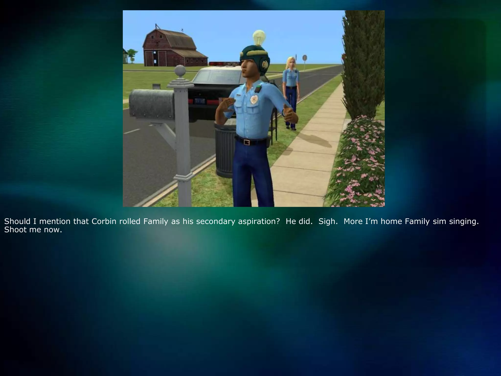 Should I mention that Corbin rolled Family as his secondary aspiration?  He did.  Sigh.  More I’m home Family sim singing.  Shoot me now.