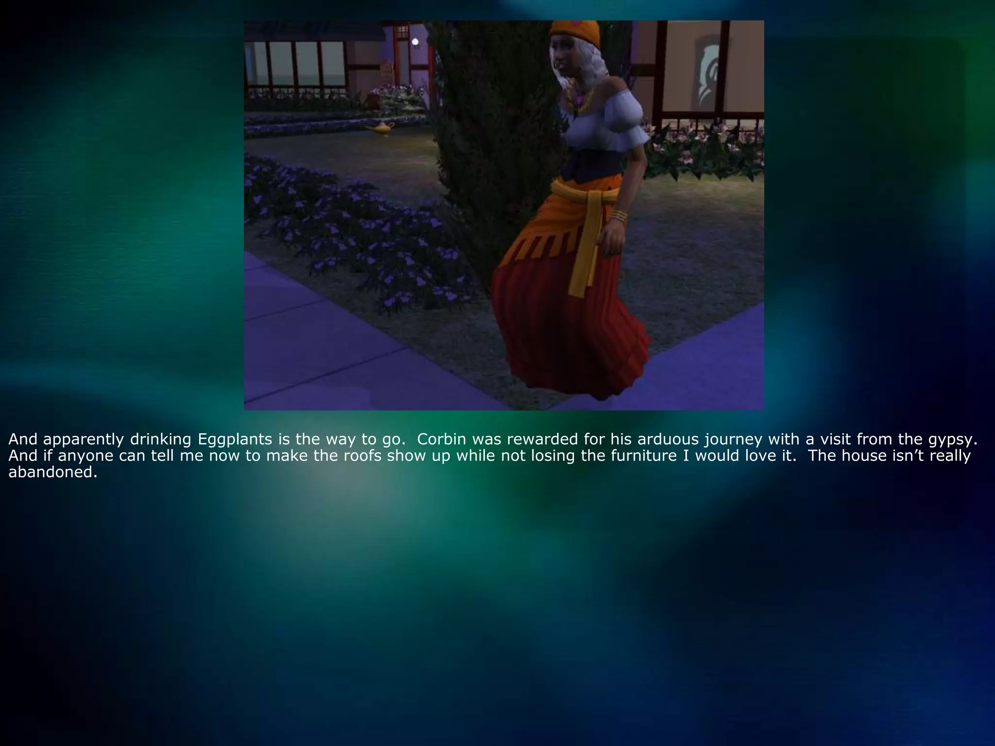 And apparently drinking Eggplants is the way to go.  Corbin was rewarded for his arduous journey with a visit from the gypsy.   And if anyone can tell me now to make the roofs show up while not losing the furniture I would love it.  The house isn’t really abandoned.  