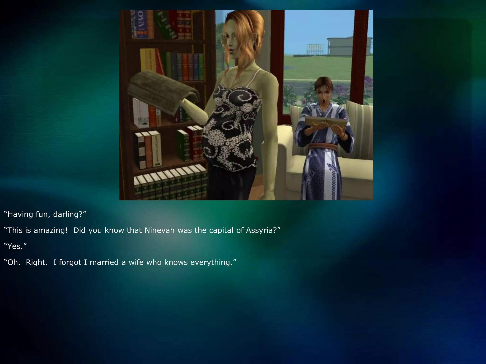 “Having fun, darling?”“This is amazing!  Did you know that Ninevah was the capital of Assyria?”“Yes.”“Oh.  Right.  I forgot I married a wife who knows everything.”