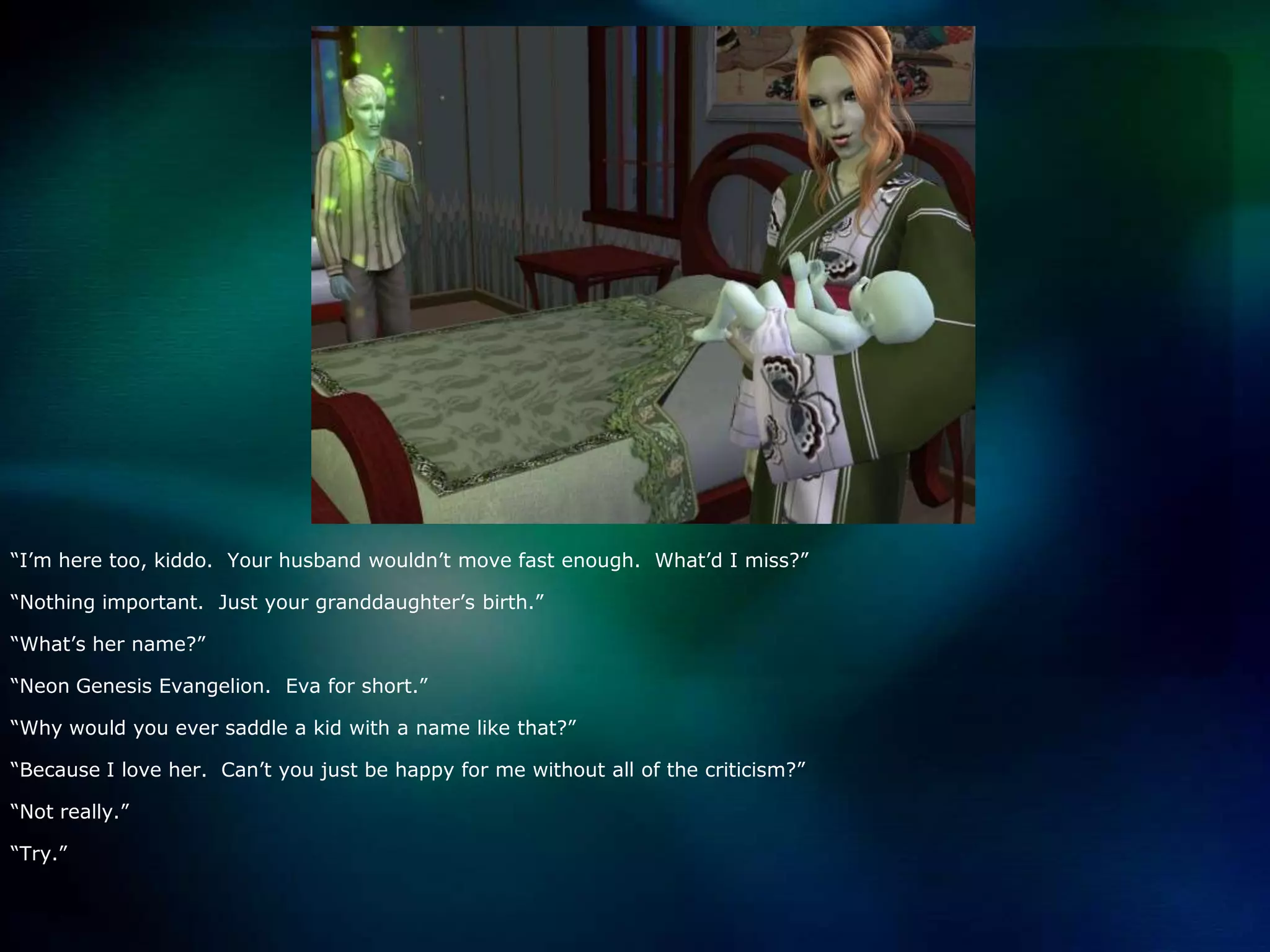 “I’m here too, kiddo.  Your husband wouldn’t move fast enough.  What’d I miss?”“Nothing important.  Just your granddaughter’s birth.”“What’s her name?”“Neon Genesis Evangelion.  Eva for short.”“Why would you ever saddle a kid with a name like that?”“Because I love her.  Can’t you just be happy for me without all of the criticism?”“Not really.”“Try.”
