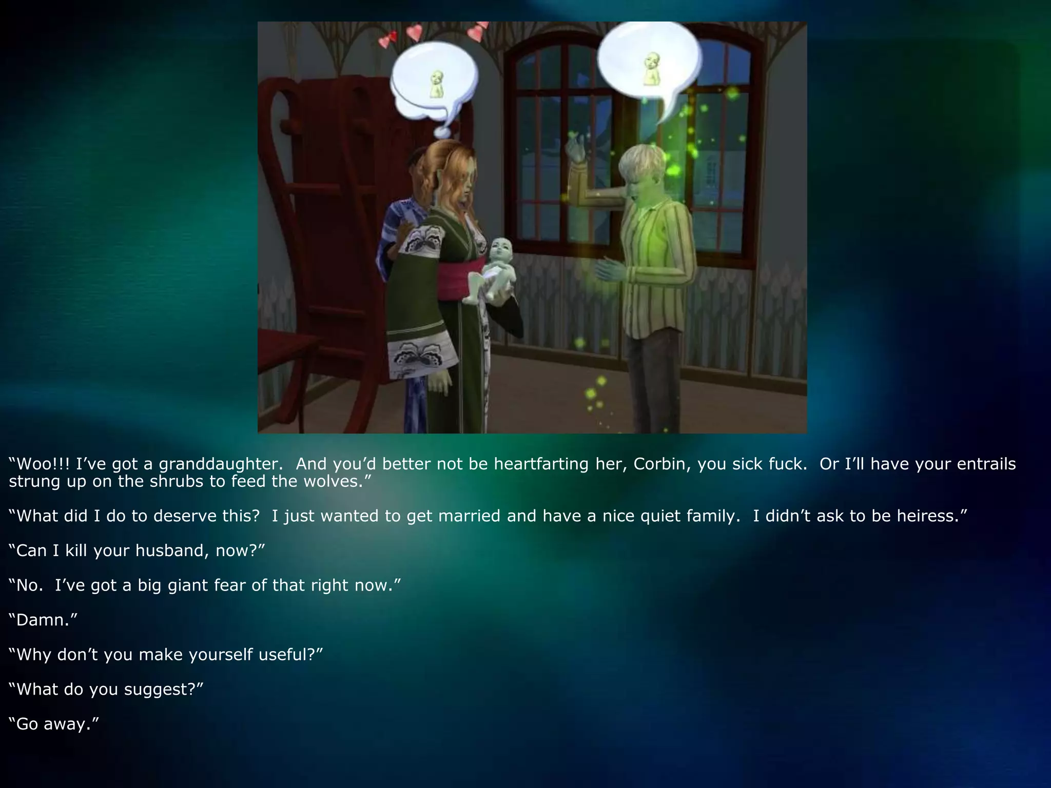 “Woo!!! I’ve got a granddaughter.  And you’d better not be heartfarting her, Corbin, you sick fuck.  Or I’ll have your entrails strung up on the shrubs to feed the wolves.”“What did I do to deserve this?  I just wanted to get married and have a nice quiet family.  I didn’t ask to be heiress.”“Can I kill your husband, now?”“No.  I’ve got a big giant fear of that right now.”“Damn.”“Why don’t you make yourself useful?”“What do you suggest?”“Go away.”