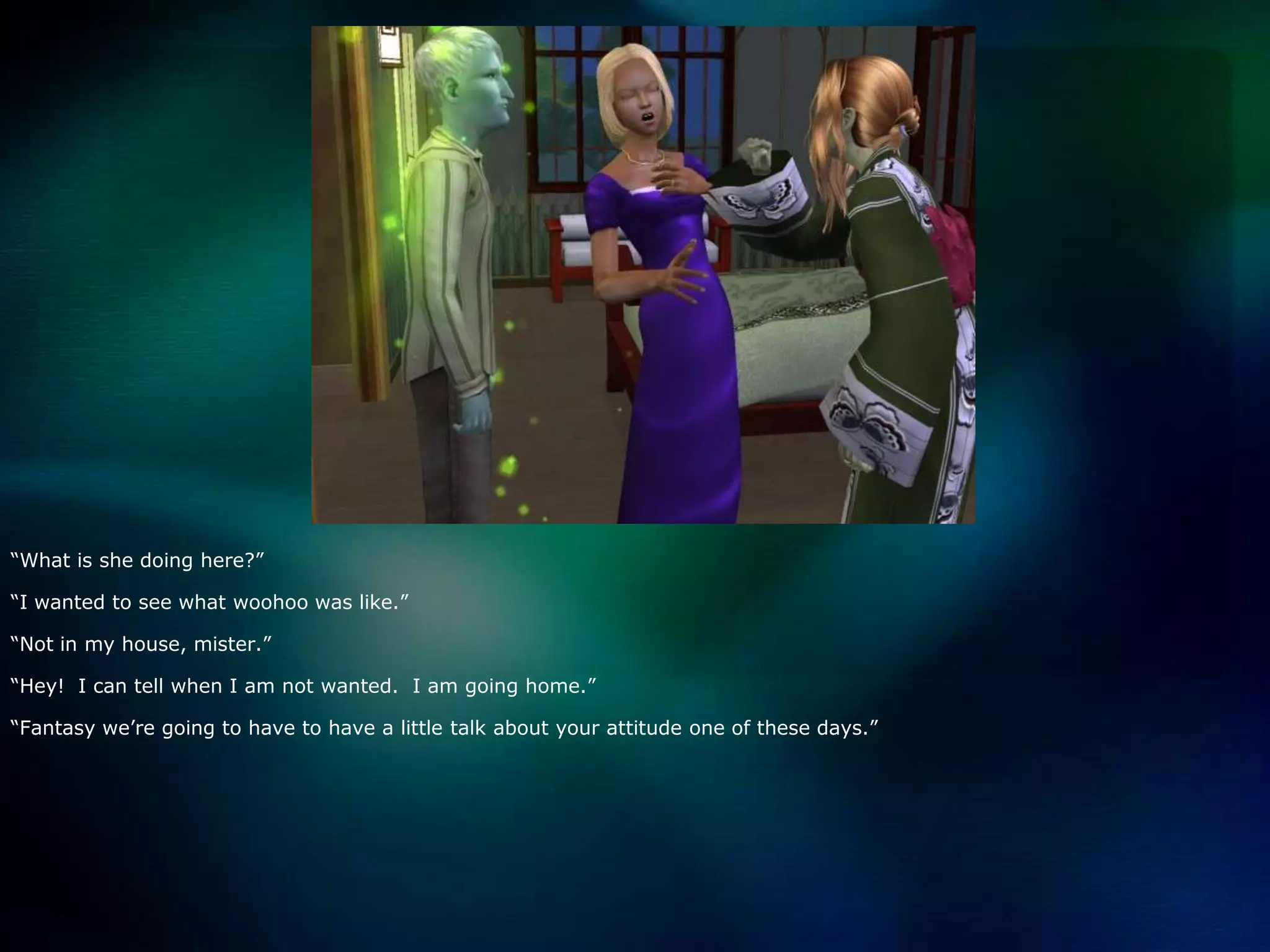 “What is she doing here?”“I wanted to see what woohoo was like.”“Not in my house, mister.”“Hey!  I can tell when I am not wanted.  I am going home.”“Fantasy we’re going to have to have a little talk about your attitude one of these days.”
