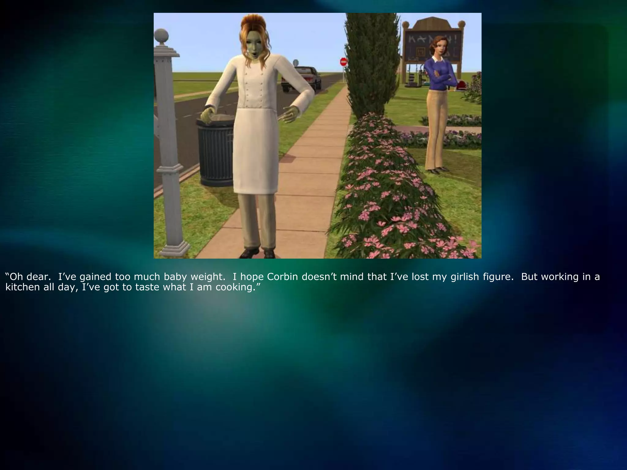 “Oh dear.  I’ve gained too much baby weight.  I hope Corbin doesn’t mind that I’ve lost my girlish figure.  But working in a kitchen all day, I’ve got to taste what I am cooking.”