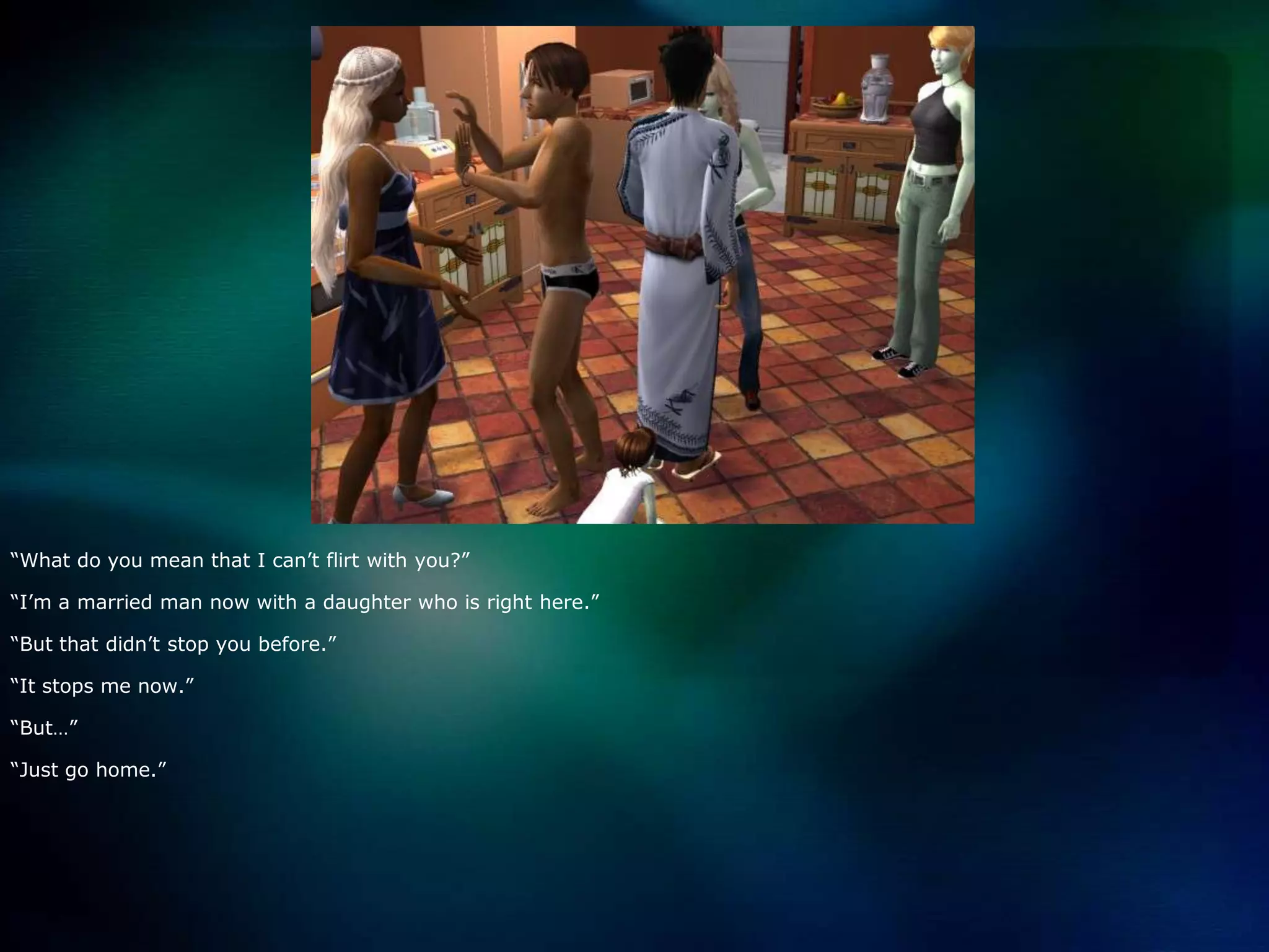 “What do you mean that I can’t flirt with you?”“I’m a married man now with a daughter who is right here.”“But that didn’t stop you before.”“It stops me now.”“But…”“Just go home.”