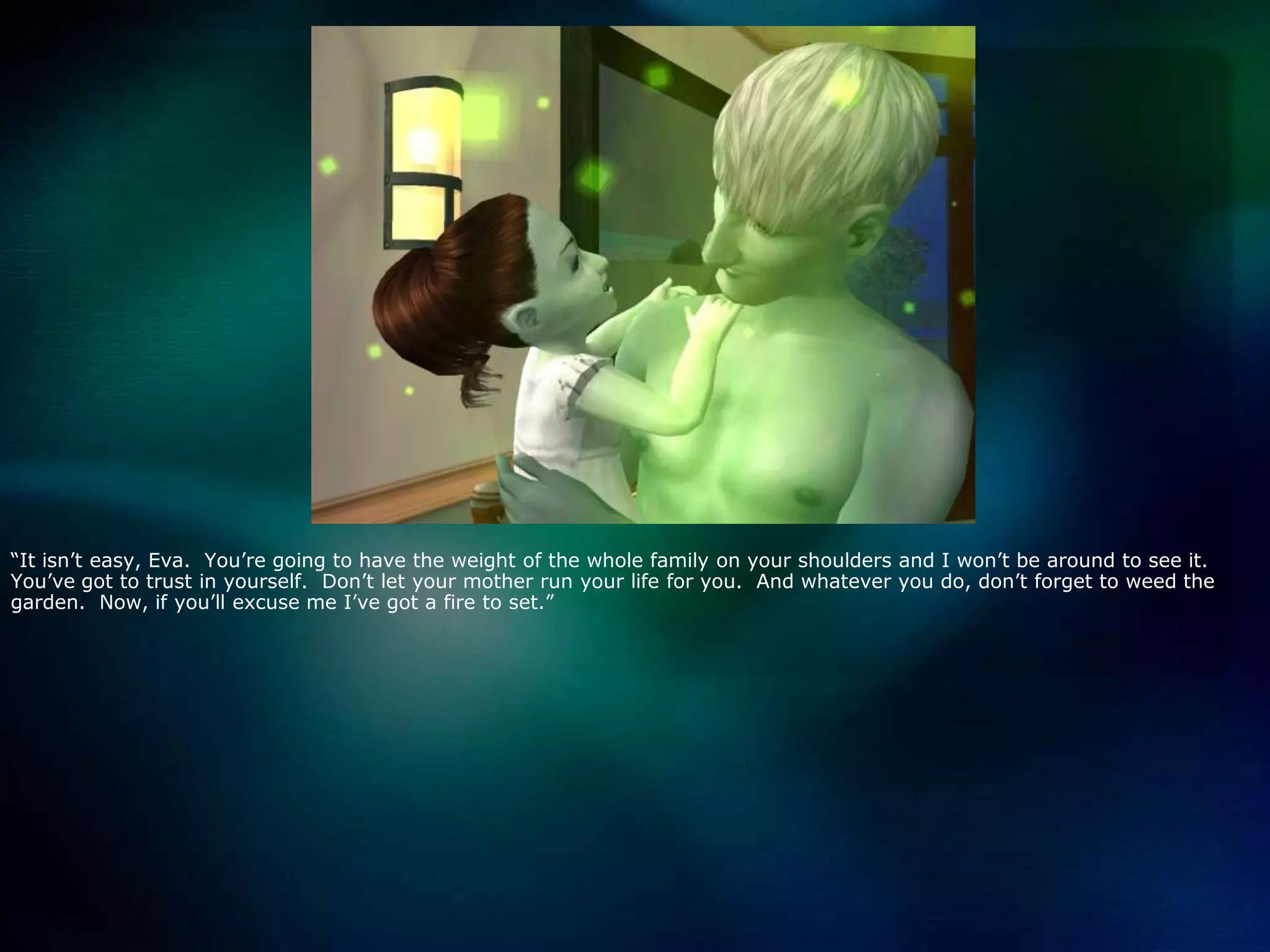 “It isn’t easy, Eva.  You’re going to have the weight of the whole family on your shoulders and I won’t be around to see it.  You’ve got to trust in yourself.  Don’t let your mother run your life for you.  And whatever you do, don’t forget to weed the garden.  Now, if you’ll excuse me I’ve got a fire to set.”
