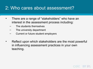 2: Who cares about assessment?
• There are a range of “stakeholders” who have an
interest in the assessment process including:
– The students themselves
– The university department
– Current or future student employers
• Reflect upon which stakeholders are the most powerful
in influencing assessment practices in your own
teaching.
 