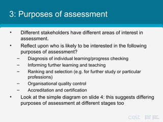 3: Purposes of assessment
• Different stakeholders have different areas of interest in
assessment.
• Reflect upon who is likely to be interested in the following
purposes of assessment?
– Diagnosis of individual learning/progress checking
– Informing further learning and teaching
– Ranking and selection (e.g. for further study or particular
professions)
– Organisational quality control
– Accreditation and certification
• Look at the simple diagram on slide 4: this suggests differing
purposes of assessment at different stages too
 
