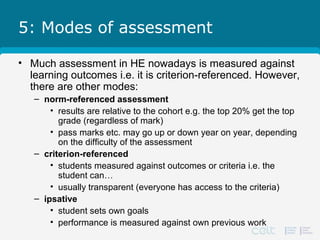 5: Modes of assessment
• Much assessment in HE nowadays is measured against
learning outcomes i.e. it is criterion-referenced. However,
there are other modes:
– norm-referenced assessment
• results are relative to the cohort e.g. the top 20% get the top
grade (regardless of mark)
• pass marks etc. may go up or down year on year, depending
on the difficulty of the assessment
– criterion-referenced
• students measured against outcomes or criteria i.e. the
student can…
• usually transparent (everyone has access to the criteria)
– ipsative
• student sets own goals
• performance is measured against own previous work
 