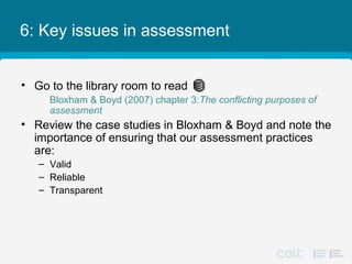 6: Key issues in assessment
• Go to the library room to read
Bloxham & Boyd (2007) chapter 3:The conflicting purposes of
assessment
• Review the case studies in Bloxham & Boyd and note the
importance of ensuring that our assessment practices
are:
– Valid
– Reliable
– Transparent
 