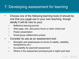 7: Developing assessment for learning
• Choose one of the following learning tools (it should be
one that you could use in your own teaching, though
ideally it will be new to you):
– Reflective learning journal
– Web page, wiki, discussion forum or other online tool
– Poster presentation
– Small group collaborative project
• Consider its use as an assessment tool:
– Strengths and weaknesses (in terms of validity, reliability,
transparency etc.)
– Its suitability for peer/self assessment
– Where in the assessment process/cycle it might work best
 