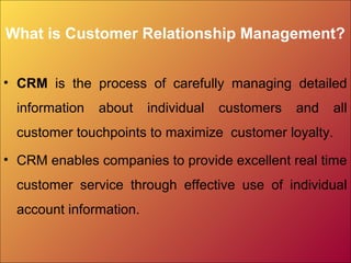 What is Customer Relationship Management?
• CRM is the process of carefully managing detailed
information about individual customers and all
customer touchpoints to maximize customer loyalty.
• CRM enables companies to provide excellent real time
customer service through effective use of individual
account information.
 