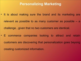 Personalizing Marketing
• It is about making sure the brand and its marketing are
relevant as possible to as many customer as possible – a
challenge , given that no two customers are identical.
• E commerce companies looking to attract and retain
customers are discovering that personalization goes beyong
creating customized information.
 