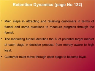 Retention Dynamics (page No 122)
• Main steps in attracting and retaining customers in terms of
funnel and some questions to measure progress through the
funnel.
• The marketing funnel identifies the % of potential target market
at each stage in decision process, from merely aware to high
loyal.
• Customer must move through each stage to become loyal.
 