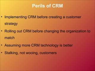 Perils of CRM
• Implementing CRM before creating a customer
strategy
• Rolling out CRM before changing the organization to
match
• Assuming more CRM technology is better
• Stalking, not wooing, customers
 