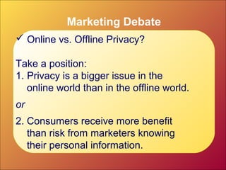 Marketing Debate
 Online vs. Offline Privacy?
Take a position:
1. Privacy is a bigger issue in the
online world than in the offline world.
or
2. Consumers receive more benefit
than risk from marketers knowing
their personal information.
 
