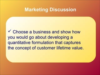 Marketing Discussion
 Choose a business and show how
you would go about developing a
quantitative formulation that captures
the concept of customer lifetime value.
 