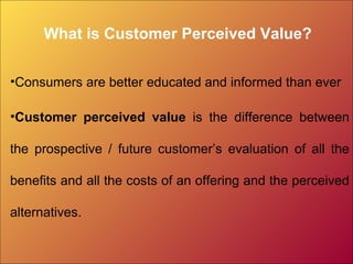What is Customer Perceived Value?
•Consumers are better educated and informed than ever
•Customer perceived value is the difference between
the prospective / future customer’s evaluation of all the
benefits and all the costs of an offering and the perceived
alternatives.
 