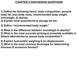 CHAPTER 4 DISCUSSION QUESTIONS 1) Define the following terms: body composition, percent body fat, lean body mass, recommended body weight, overweight, & obesity. 2) Explain what essential fat & storage fat are. 3) Define “recommended body weight.” 4) What is the difference between overweight & obesity? 5) What is the most accurate technique presently available in fitness laboratories to assess body composition? 6) Explain hydrostatic weighing & air displacement.  7) What is the most common technique for determining thinness & excessive fatness? 