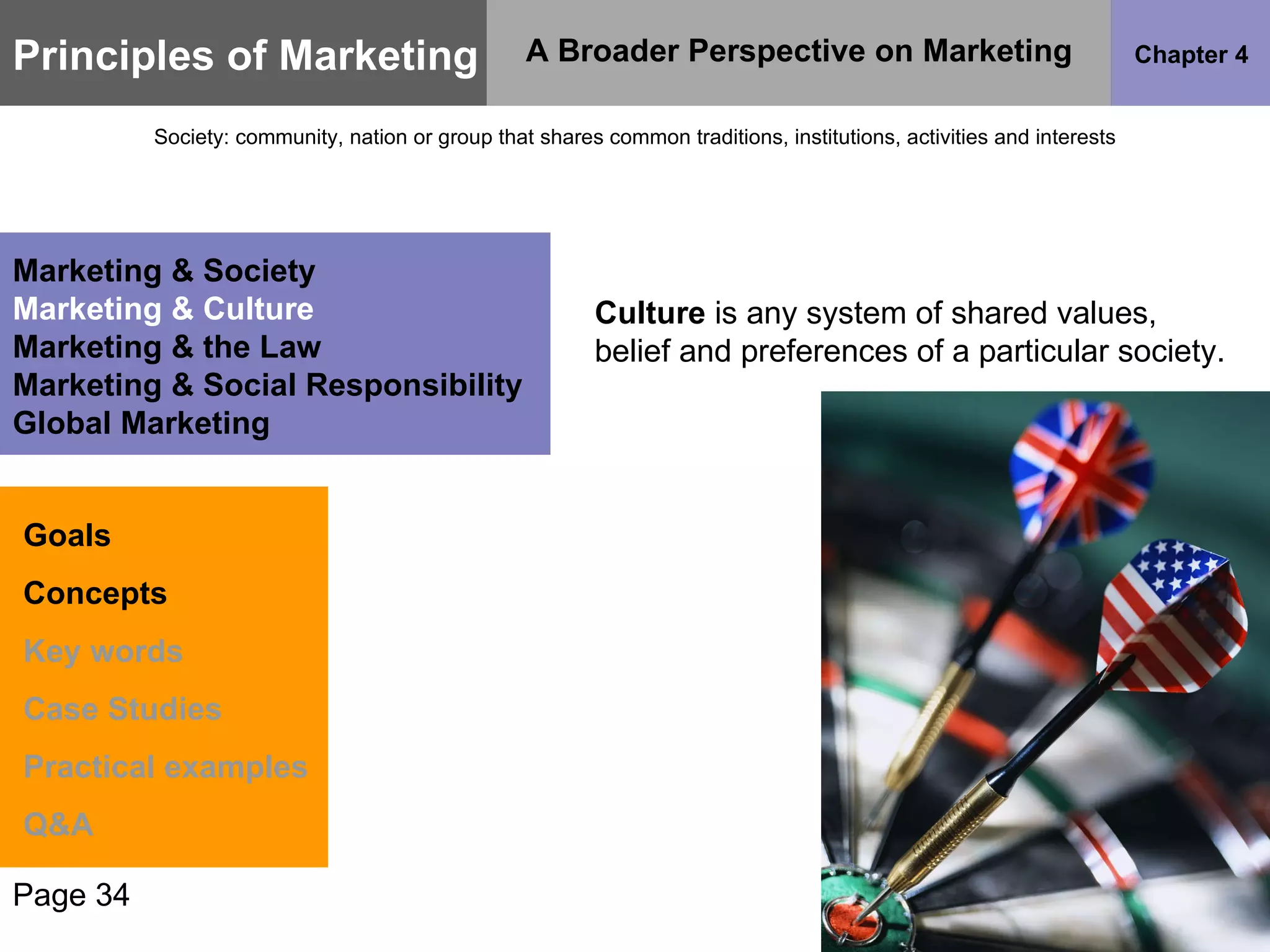 Culture  is any system of shared values, belief and preferences of a particular society.  Page 34 Principles of Marketing Chapter 4 A Broader Perspective on Marketing Society: community, nation or group that shares common traditions, institutions, activities and interests Goals Concepts Key words Case Studies Practical examples Q&A Marketing & Society Marketing & Culture Marketing & the Law Marketing & Social Responsibility Global Marketing 