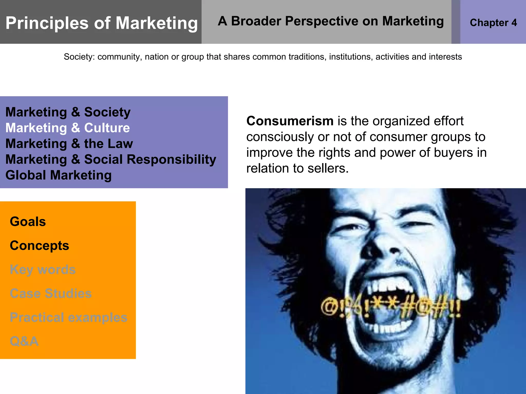Principles of Marketing Chapter 4 A Broader Perspective on Marketing Society: community, nation or group that shares common traditions, institutions, activities and interests Goals Concepts Key words Case Studies Practical examples Q&A Marketing & Society Marketing & Culture Marketing & the Law Marketing & Social Responsibility Global Marketing Consumerism  is the organized effort consciously or not of consumer groups to improve the rights and power of buyers in relation to sellers. 