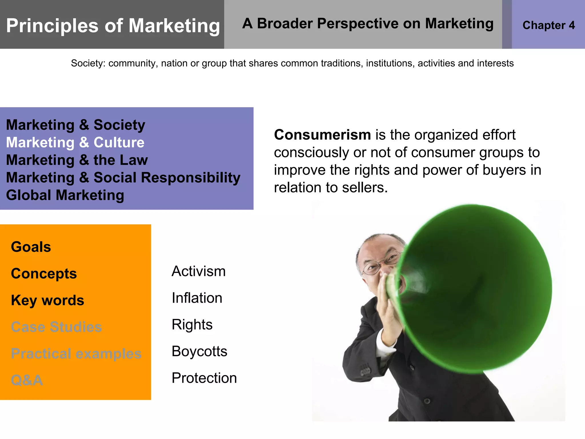 Principles of Marketing Chapter 4 A Broader Perspective on Marketing Society: community, nation or group that shares common traditions, institutions, activities and interests Goals Concepts Key words Case Studies Practical examples Q&A Marketing & Society Marketing & Culture Marketing & the Law Marketing & Social Responsibility Global Marketing Consumerism  is the organized effort consciously or not of consumer groups to improve the rights and power of buyers in relation to sellers. Activism Inflation Rights Boycotts Protection 