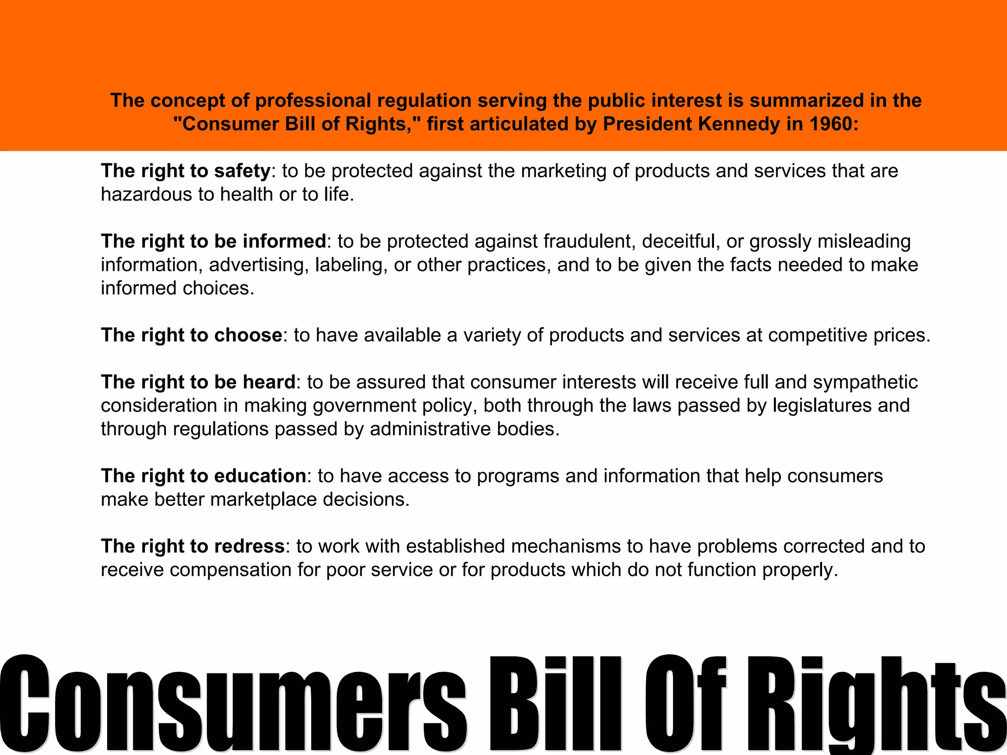 The concept of professional regulation serving the public interest is summarized in the "Consumer Bill of Rights," first articulated by President Kennedy in 1960: The right to safety : to be protected against the marketing of products and services that are hazardous to health or to life. The right to be informed : to be protected against fraudulent, deceitful, or grossly misleading information, advertising, labeling, or other practices, and to be given the facts needed to make informed choices. The right to choose : to have available a variety of products and services at competitive prices. The right to be heard : to be assured that consumer interests will receive full and sympathetic consideration in making government policy, both through the laws passed by legislatures and through regulations passed by administrative bodies. The right to education : to have access to programs and information that help consumers make better marketplace decisions. The right to redress : to work with established mechanisms to have problems corrected and to receive compensation for poor service or for products which do not function properly. Consumers Bill Of Rights 