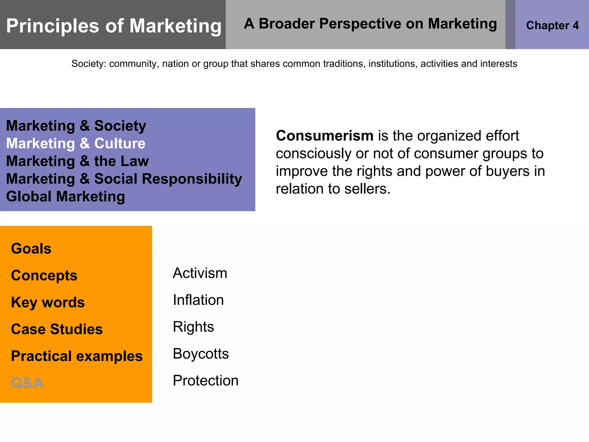 Principles of Marketing Chapter 4 A Broader Perspective on Marketing Society: community, nation or group that shares common traditions, institutions, activities and interests Goals Concepts Key words Case Studies Practical examples Q&A Marketing & Society Marketing & Culture Marketing & the Law Marketing & Social Responsibility Global Marketing Consumerism  is the organized effort consciously or not of consumer groups to improve the rights and power of buyers in relation to sellers. Activism Inflation Rights Boycotts Protection 