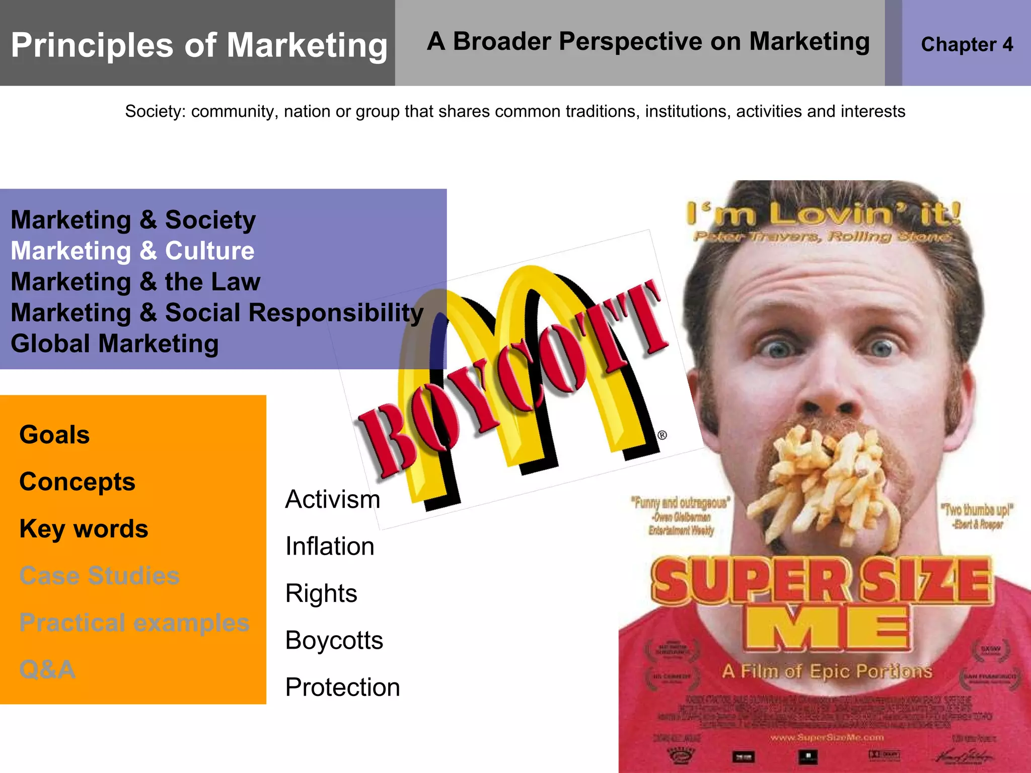 Principles of Marketing Chapter 4 A Broader Perspective on Marketing Society: community, nation or group that shares common traditions, institutions, activities and interests Goals Concepts Key words Case Studies Practical examples Q&A Marketing & Society Marketing & Culture Marketing & the Law Marketing & Social Responsibility Global Marketing Activism Inflation Rights Boycotts Protection 