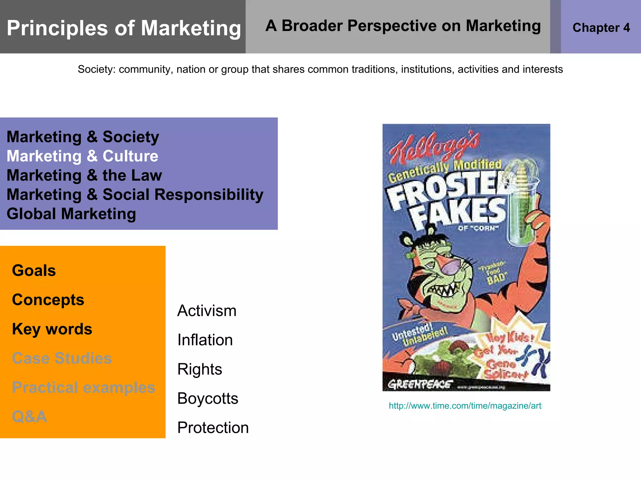 Principles of Marketing Chapter 4 A Broader Perspective on Marketing Society: community, nation or group that shares common traditions, institutions, activities and interests Goals Concepts Key words Case Studies Practical examples Q&A Marketing & Society Marketing & Culture Marketing & the Law Marketing & Social Responsibility Global Marketing Activism Inflation Rights Boycotts Protection http://www.time.com/time/magazine/article/0,9171,34817,00.html   