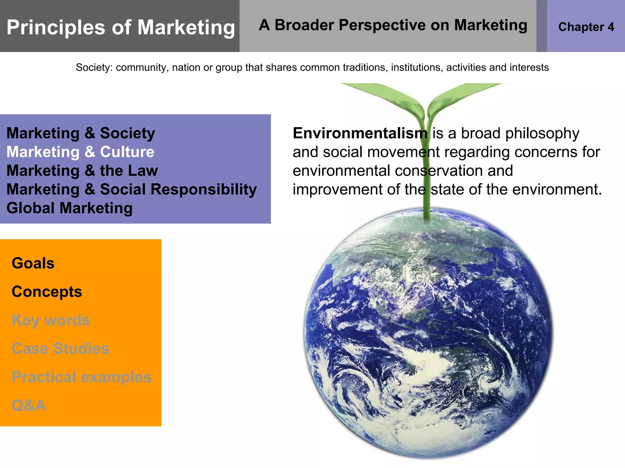 Principles of Marketing Chapter 4 A Broader Perspective on Marketing Society: community, nation or group that shares common traditions, institutions, activities and interests Goals Concepts Key words Case Studies Practical examples Q&A Marketing & Society Marketing & Culture Marketing & the Law Marketing & Social Responsibility Global Marketing Environmentalism  is a broad philosophy and social movement regarding concerns for environmental conservation and improvement of the state of the environment.  