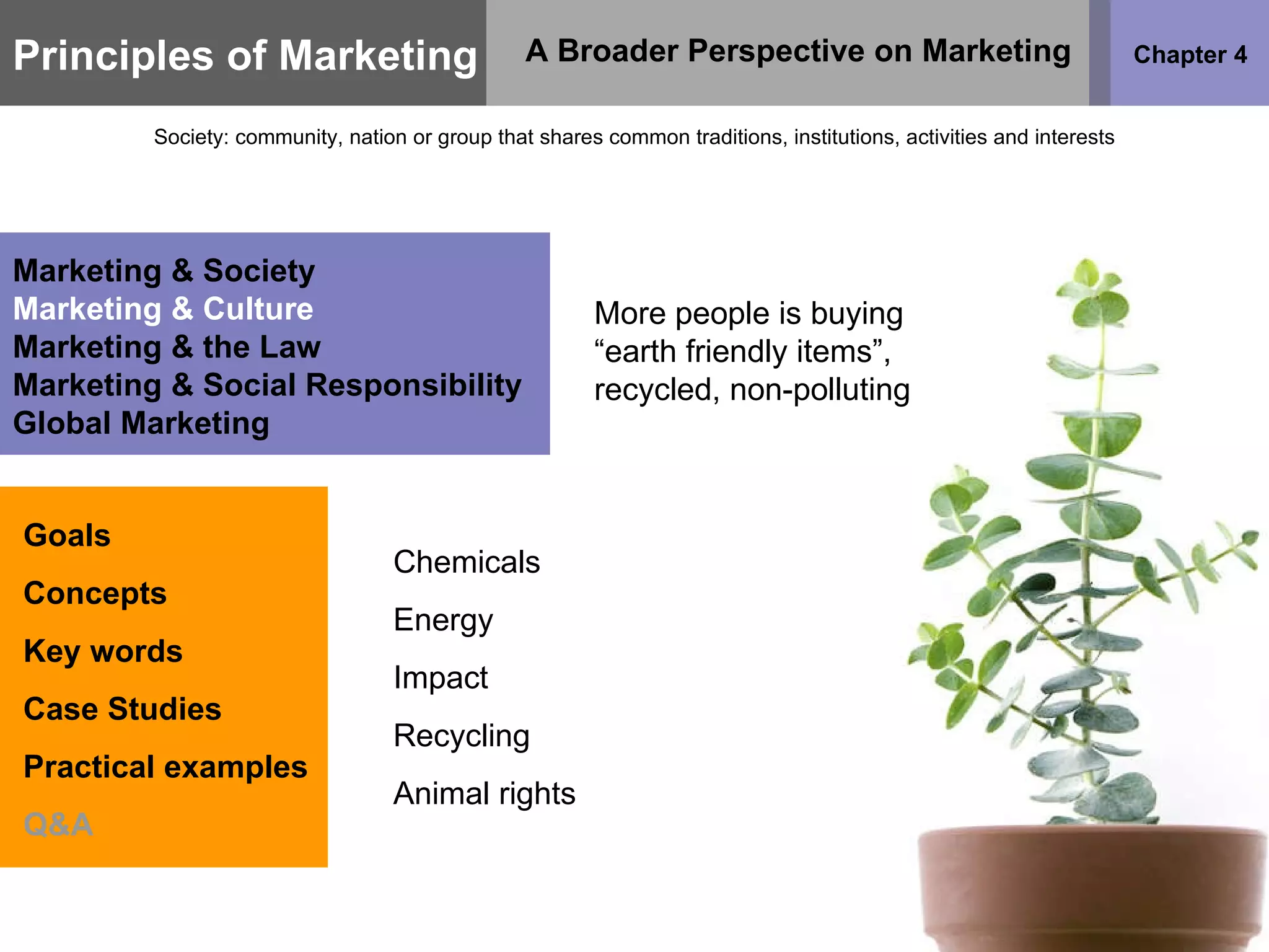 Principles of Marketing Chapter 4 A Broader Perspective on Marketing Society: community, nation or group that shares common traditions, institutions, activities and interests Goals Concepts Key words Case Studies Practical examples Q&A Marketing & Society Marketing & Culture Marketing & the Law Marketing & Social Responsibility Global Marketing More people is buying “earth friendly items”, recycled, non-polluting Chemicals Energy Impact Recycling Animal rights 