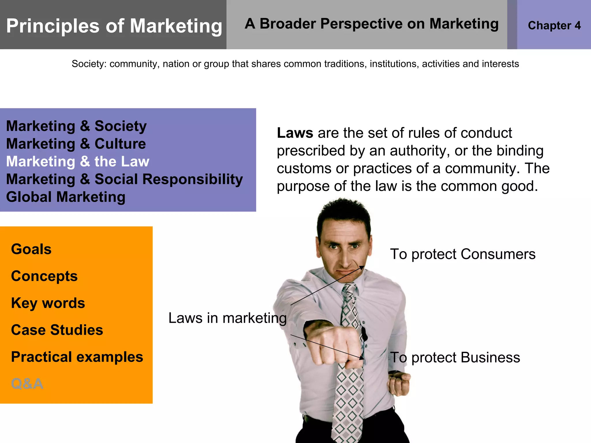 Principles of Marketing Chapter 4 A Broader Perspective on Marketing Society: community, nation or group that shares common traditions, institutions, activities and interests Goals Concepts Key words Case Studies Practical examples Q&A Marketing & Society Marketing & Culture Marketing & the Law Marketing & Social Responsibility Global Marketing Laws  are the set of rules of conduct prescribed by an authority, or the binding customs or practices of a community. The purpose of the law is the common good.  Laws in marketing To protect Consumers To protect Business 
