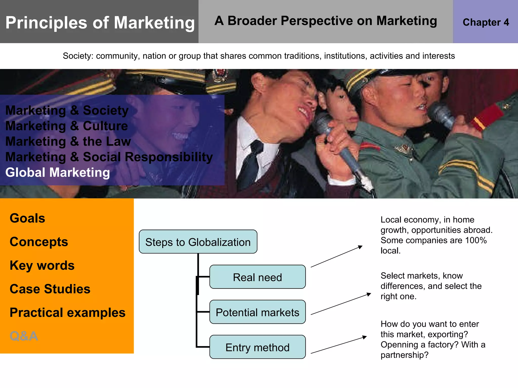 Principles of Marketing Chapter 4 A Broader Perspective on Marketing Society: community, nation or group that shares common traditions, institutions, activities and interests Goals Concepts Key words Case Studies Practical examples Q&A Marketing & Society Marketing & Culture Marketing & the Law Marketing & Social Responsibility Global Marketing Local economy, in home growth, opportunities abroad. Some companies are 100% local. Select markets, know differences, and select the right one. How do you want to enter this market, exporting? Openning a factory? With a partnership? Steps to Globalization Real need Potential markets Entry method 