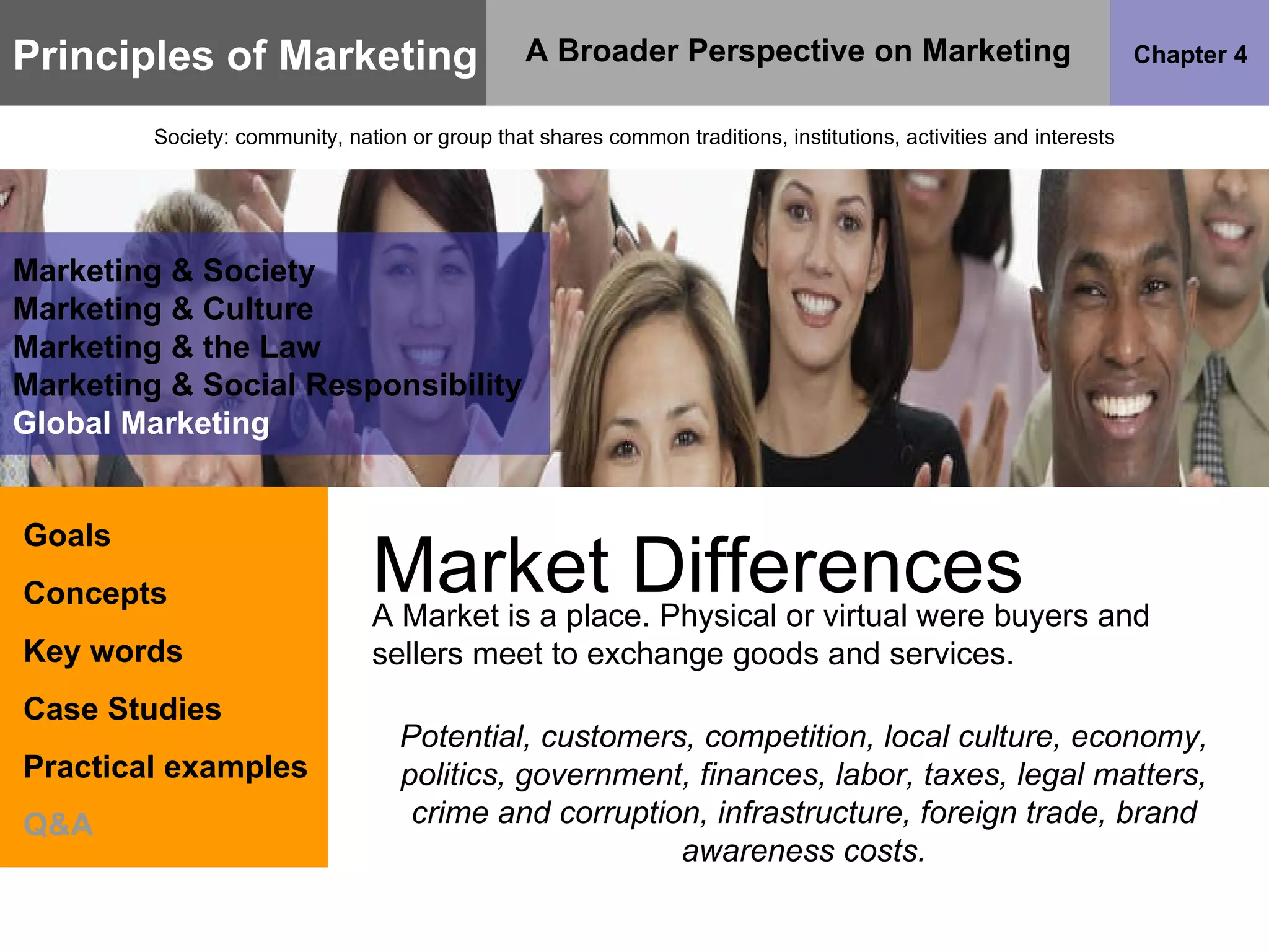 Principles of Marketing Chapter 4 A Broader Perspective on Marketing Society: community, nation or group that shares common traditions, institutions, activities and interests Goals Concepts Key words Case Studies Practical examples Q&A Marketing & Society Marketing & Culture Marketing & the Law Marketing & Social Responsibility Global Marketing Market Differences A Market is a place. Physical or virtual were buyers and sellers meet to exchange goods and services. Potential, customers, competition, local culture, economy, politics, government, finances, labor, taxes, legal matters, crime and corruption, infrastructure, foreign trade, brand awareness costs. 