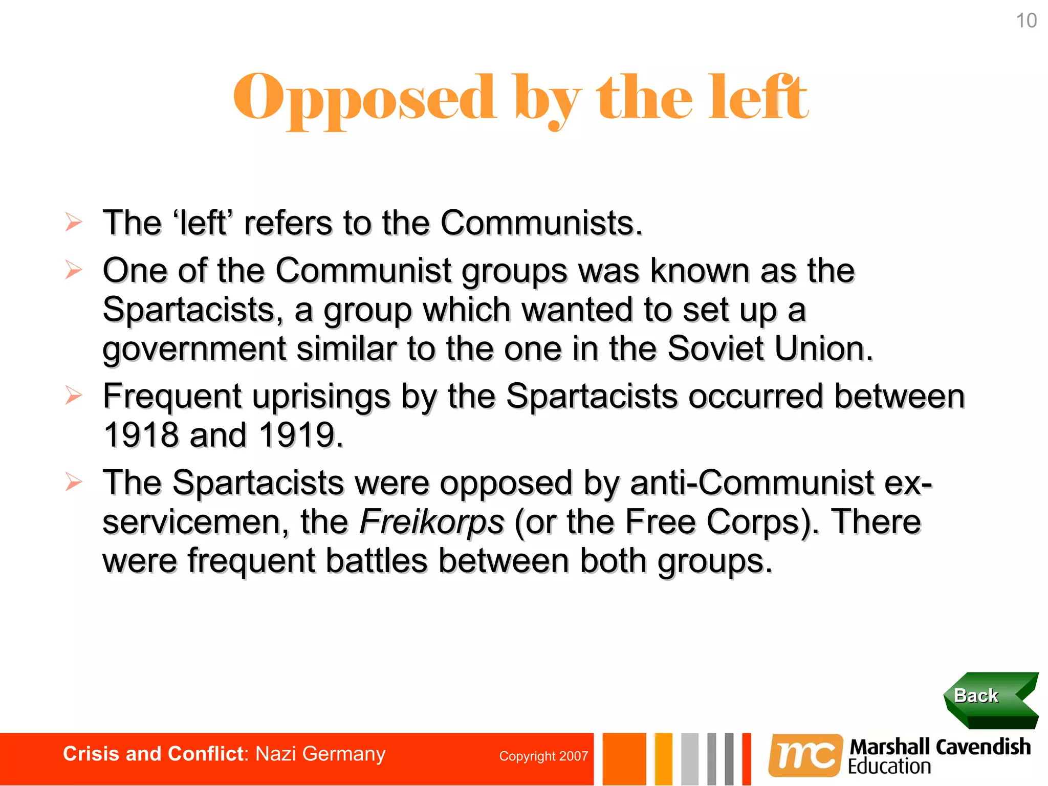 Opposed by the left The ‘left’ refers to the Communists. One of the Communist groups was known as the Spartacists, a group which wanted to set up a government similar to the one in the Soviet Union. Frequent uprisings by the Spartacists occurred between 1918 and 1919.  The Spartacists were opposed by anti-Communist ex-servicemen, the  Freikorps  (or the Free Corps). There were frequent battles between both groups. Back 