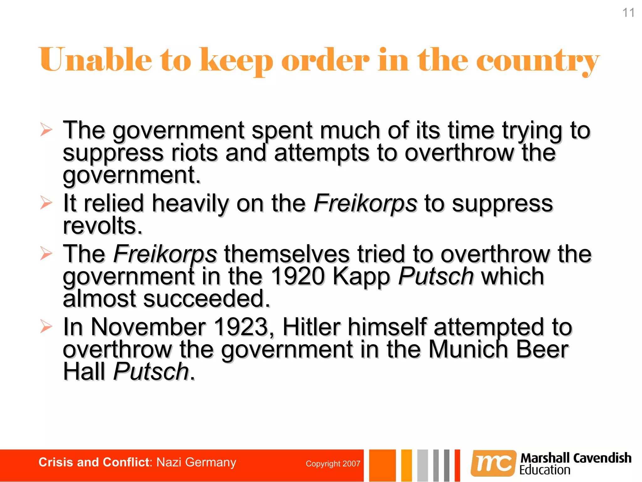 Unable to keep order in the country The government spent much of its time trying to suppress riots and attempts to overthrow the government. It relied heavily on the  Freikorps  to suppress revolts. The  Freikorps  themselves tried to overthrow the government in the 1920 Kapp  Putsch  which almost succeeded. In November 1923, Hitler himself attempted to overthrow the government in the Munich Beer Hall  Putsch . 
