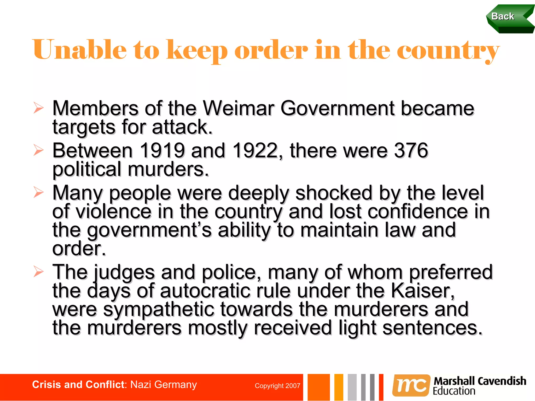 Unable to keep order in the country Members of the Weimar Government became targets for attack. Between 1919 and 1922, there were 376 political murders. Many people were deeply shocked by the level of violence in the country and lost confidence in the government’s ability to maintain law and order. The judges and police, many of whom preferred the days of autocratic rule under the Kaiser, were sympathetic towards the murderers and the murderers mostly received light sentences.  Back 