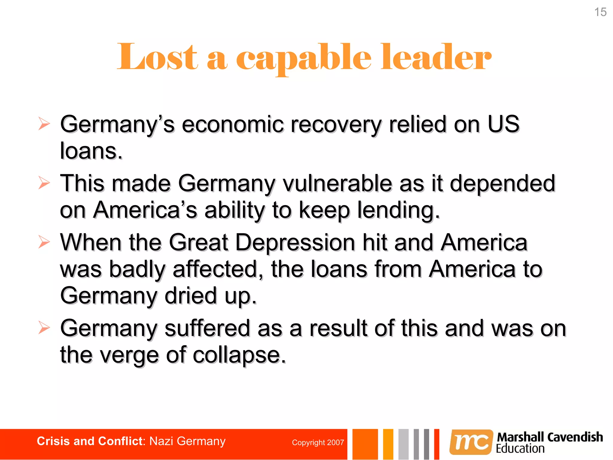 Lost a capable leader Germany’s economic recovery relied on US loans. This made Germany vulnerable as it depended on America’s ability to keep lending.  When the Great Depression hit and America was badly affected, the loans from America to Germany dried up. Germany suffered as a result of this and was on the verge of collapse. 