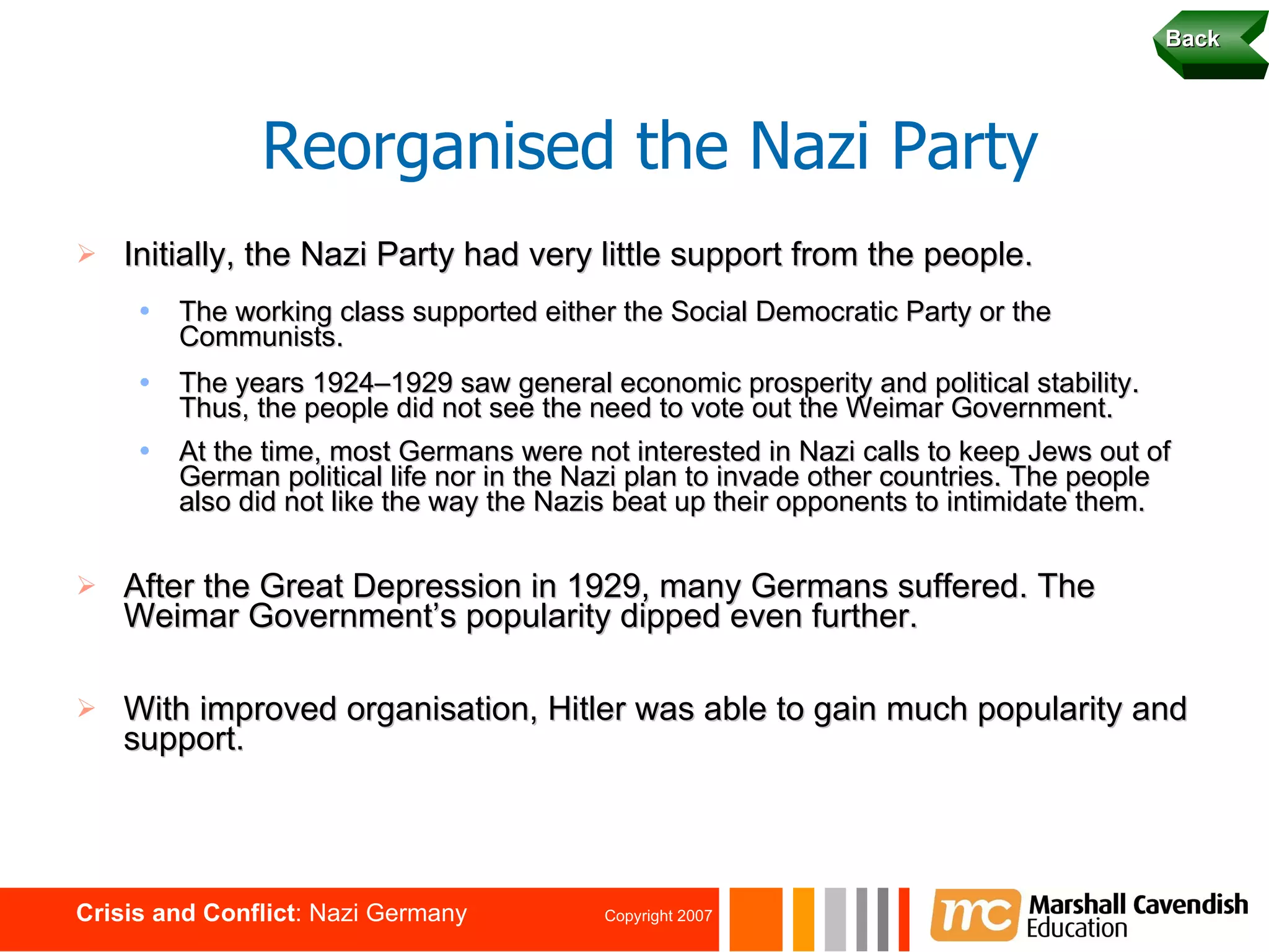 Initially, the Nazi Party had very little support from the people. The working class supported either the Social Democratic Party or the Communists. The years 1924–1929 saw general economic prosperity and political stability. Thus, the people did not see the need to vote out the Weimar Government. At the time, most Germans were not interested in Nazi calls to keep Jews out of German political life nor in the Nazi plan to invade other countries. The people also did not like the way the Nazis beat up their opponents to intimidate them.   After the Great Depression in 1929, many Germans suffered. The Weimar Government’s popularity dipped even further. With improved organisation, Hitler was able to gain much popularity and support. Reorganised the Nazi Party Back 