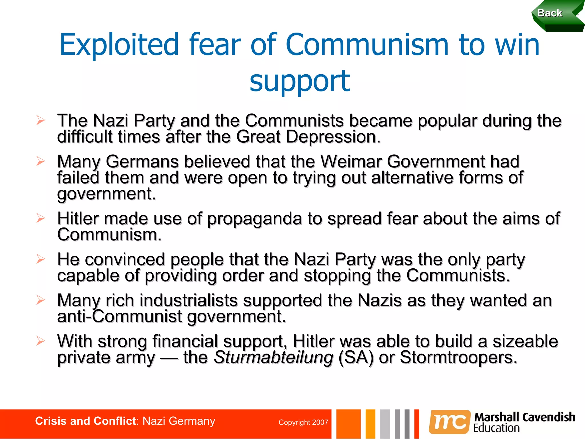 The Nazi Party and the Communists became popular during the difficult times after the Great Depression. Many Germans believed that the Weimar Government had failed them and were open to trying out alternative forms of government. Hitler made use of propaganda to spread fear about the aims of Communism. He convinced people that the Nazi Party was the only party capable of providing order and stopping the Communists. Many rich industrialists supported the Nazis as they wanted an anti-Communist government. With strong financial support, Hitler was able to build a sizeable private army — the  Sturmabteilung  (SA) or Stormtroopers. Exploited fear of Communism to win support Back 