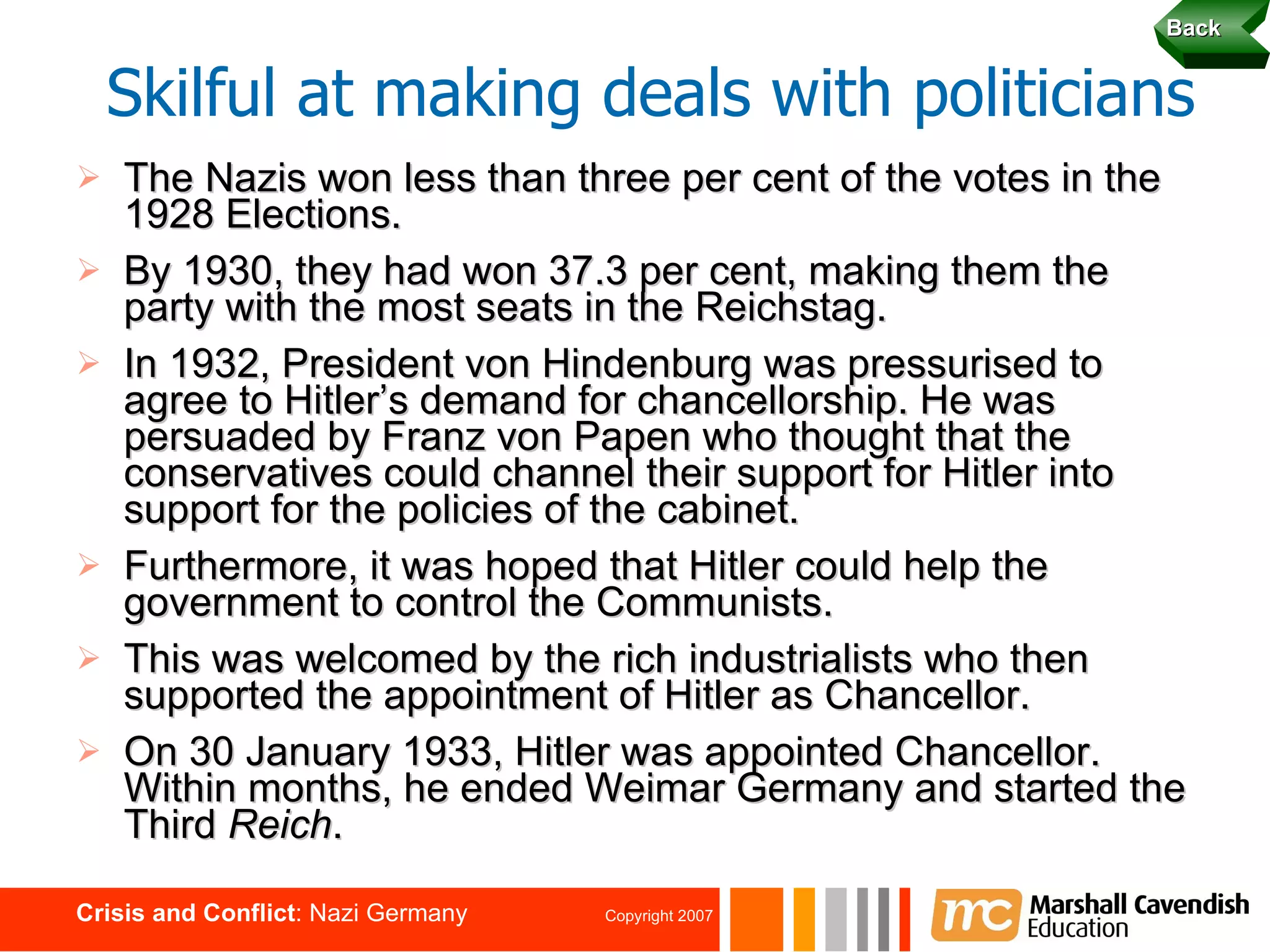 The Nazis won less than three per cent of the votes in the 1928 Elections. By 1930, they had won 37.3 per cent, making them the party with the most seats in the Reichstag. In 1932, President von Hindenburg was pressurised to agree to Hitler’s demand for chancellorship. He was persuaded by Franz von Papen who thought that the conservatives could channel their support for Hitler into support for the policies of the cabinet. Furthermore, it was hoped that Hitler could help the government to control the Communists. This was welcomed by the rich industrialists who then supported the appointment of Hitler as Chancellor. On 30 January 1933, Hitler was appointed Chancellor. Within months, he ended Weimar Germany and started the Third  Reich . Skilful at making deals with politicians Back 