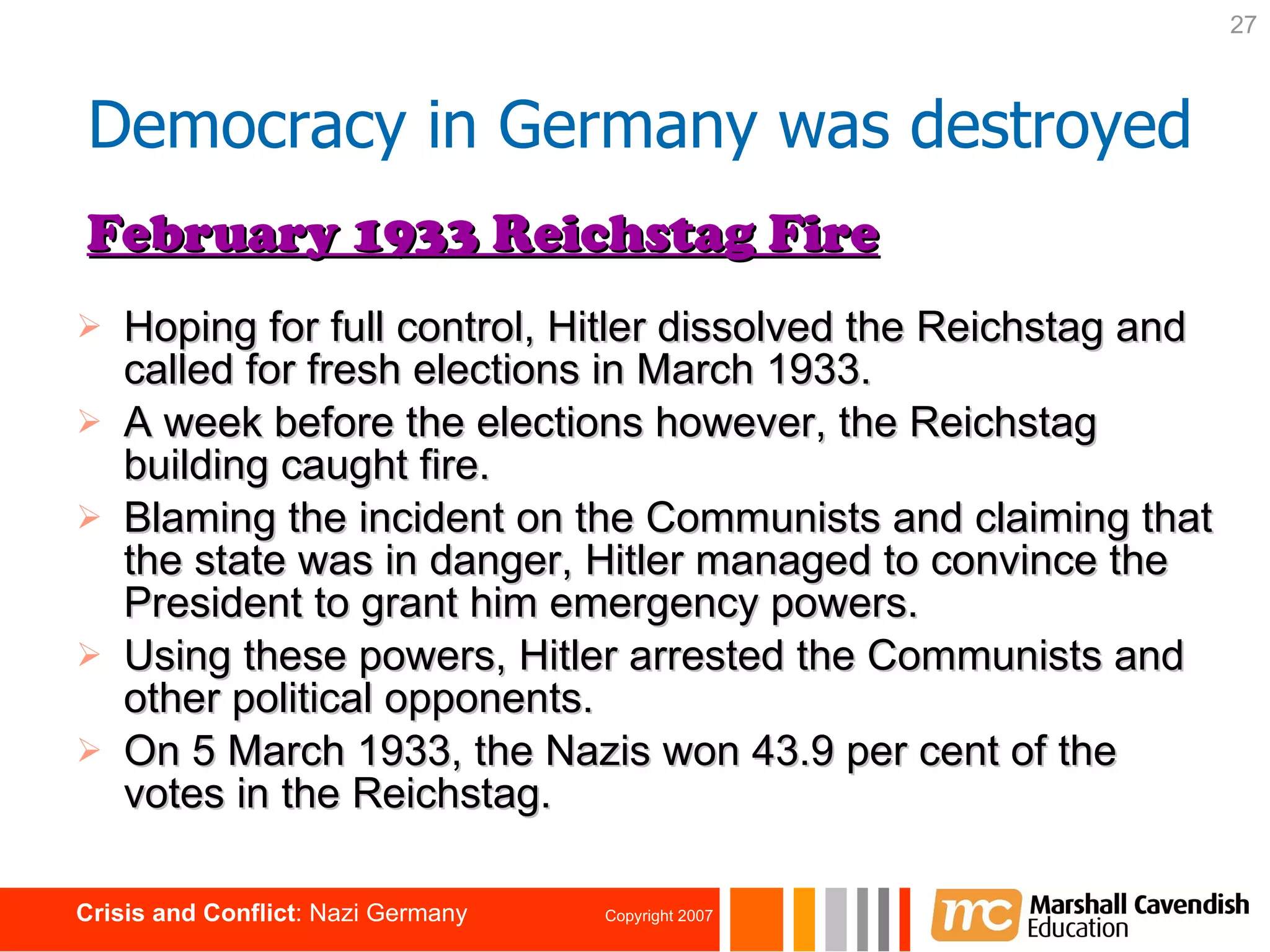 Hoping for full control, Hitler dissolved the Reichstag and called for fresh elections in March 1933. A week before the elections however, the Reichstag building caught fire. Blaming the incident on the Communists and claiming that the state was in danger, Hitler managed to convince the President to grant him emergency powers. Using these powers, Hitler arrested the Communists and other political opponents. On 5 March 1933, the Nazis won 43.9 per cent of the votes in the Reichstag. February 1933 Reichstag Fire Democracy in Germany was destroyed 