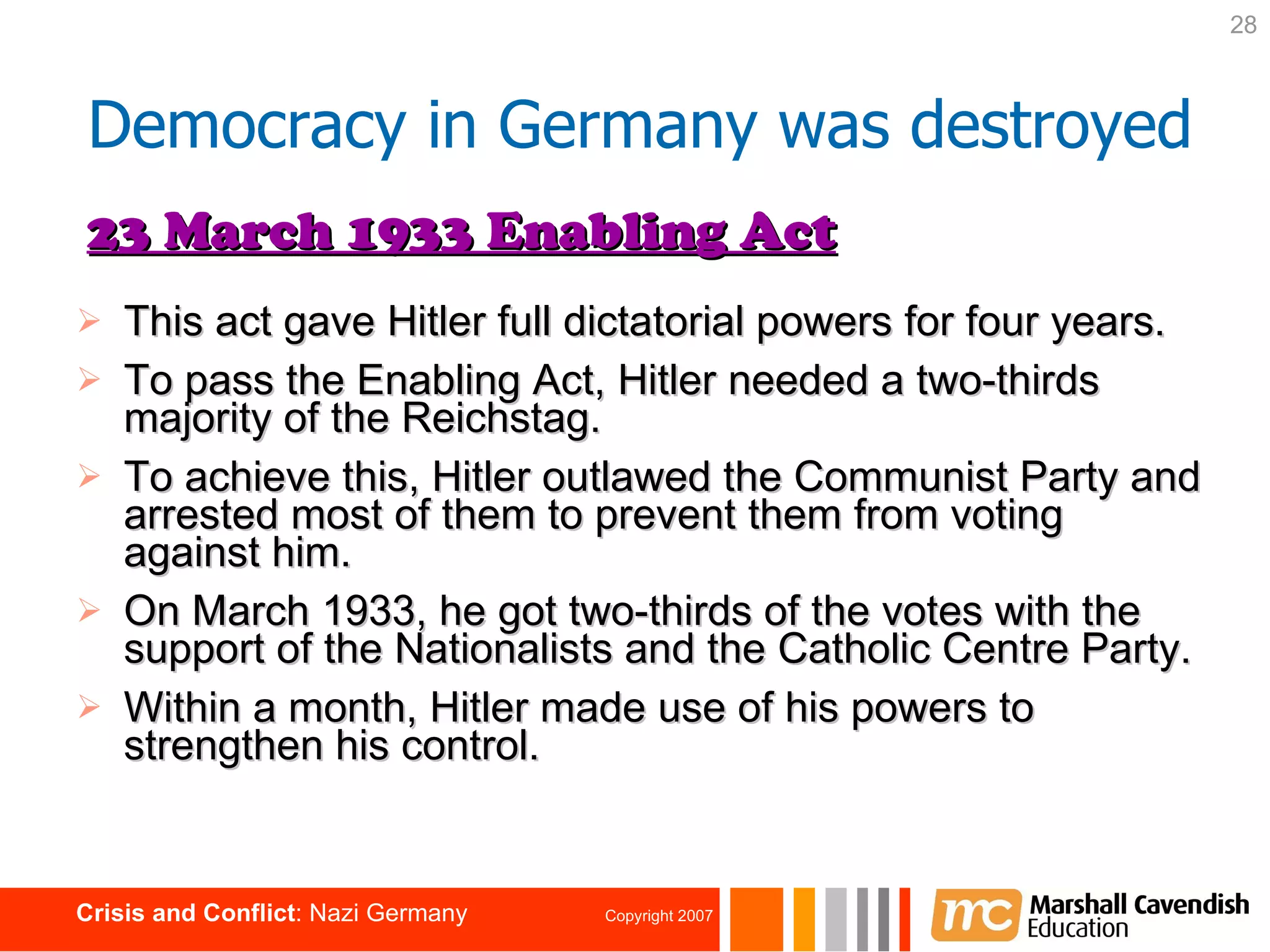 This act gave Hitler full dictatorial powers for four years. To pass the Enabling Act, Hitler needed a two-thirds majority of the Reichstag. To achieve this, Hitler outlawed the Communist Party and arrested most of them to prevent them from voting against him. On March 1933, he got two-thirds of the votes with the support of the Nationalists and the Catholic Centre Party. Within a month, Hitler made use of his powers to strengthen his control. 23 March 1933 Enabling Act Democracy in Germany was destroyed 