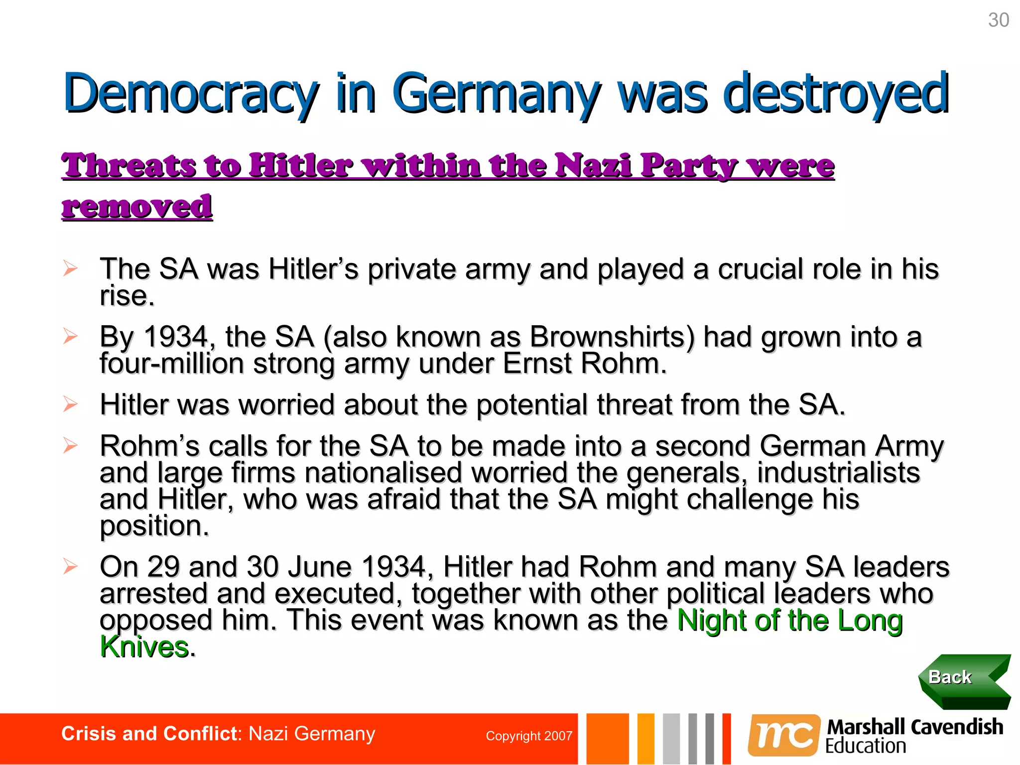 The SA was Hitler’s private army and played a crucial role in his rise. By 1934, the SA (also known as Brownshirts) had grown into a four-million strong army under Ernst Rohm. Hitler was worried about the potential threat from the SA. Rohm’s calls for the SA to be made into a second German Army and large firms nationalised worried the generals, industrialists and Hitler, who was afraid that the SA might challenge his position. On 29 and 30 June 1934, Hitler had Rohm and many SA leaders arrested and executed, together with other political leaders who opposed him. This event was known as the   Night of the Long Knives . Back Threats to Hitler within the Nazi Party were removed Democracy in Germany was destroyed 