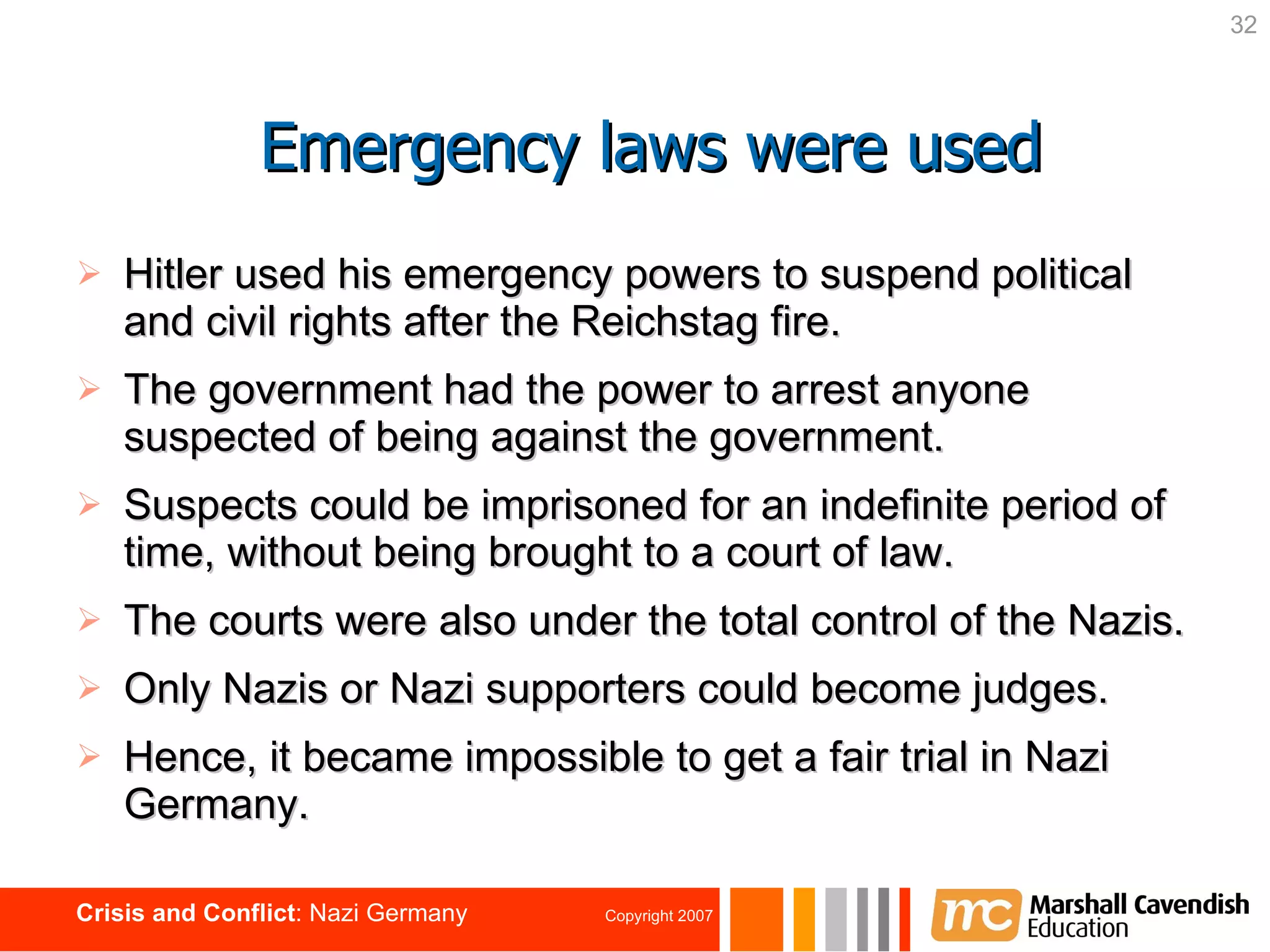 Hitler used his emergency powers to suspend political and civil rights after the Reichstag fire.  The government had the power to arrest anyone suspected of being against the government. Suspects could be imprisoned for an indefinite period of time, without being brought to a court of law. The courts were also under the total control of the Nazis. Only Nazis or Nazi supporters could become judges. Hence, it became impossible to get a fair trial in Nazi Germany. Emergency laws were used 