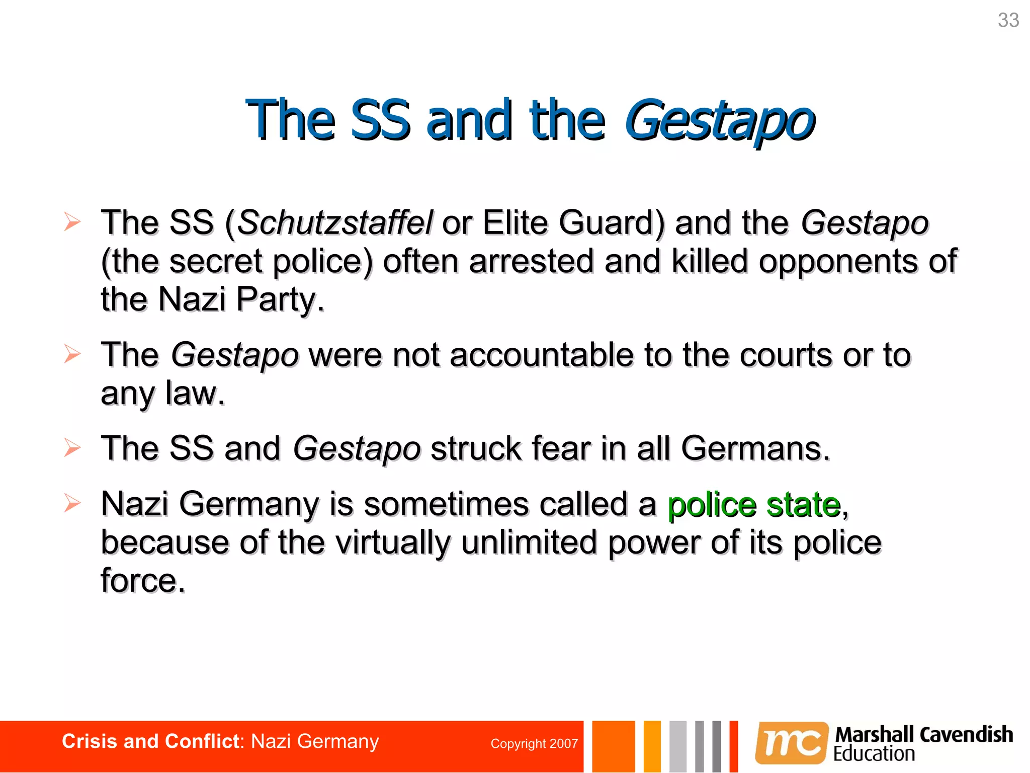 The SS ( Schutzstaffel  or Elite Guard) and the  Gestapo  (the secret police)   often arrested and killed opponents of the Nazi Party.  The  Gestapo  were not accountable to the courts or to any law. The SS and  Gestapo  struck fear in all Germans. Nazi Germany is sometimes called a  police state , because of the virtually unlimited power of its police force.   The SS and the  Gestapo 