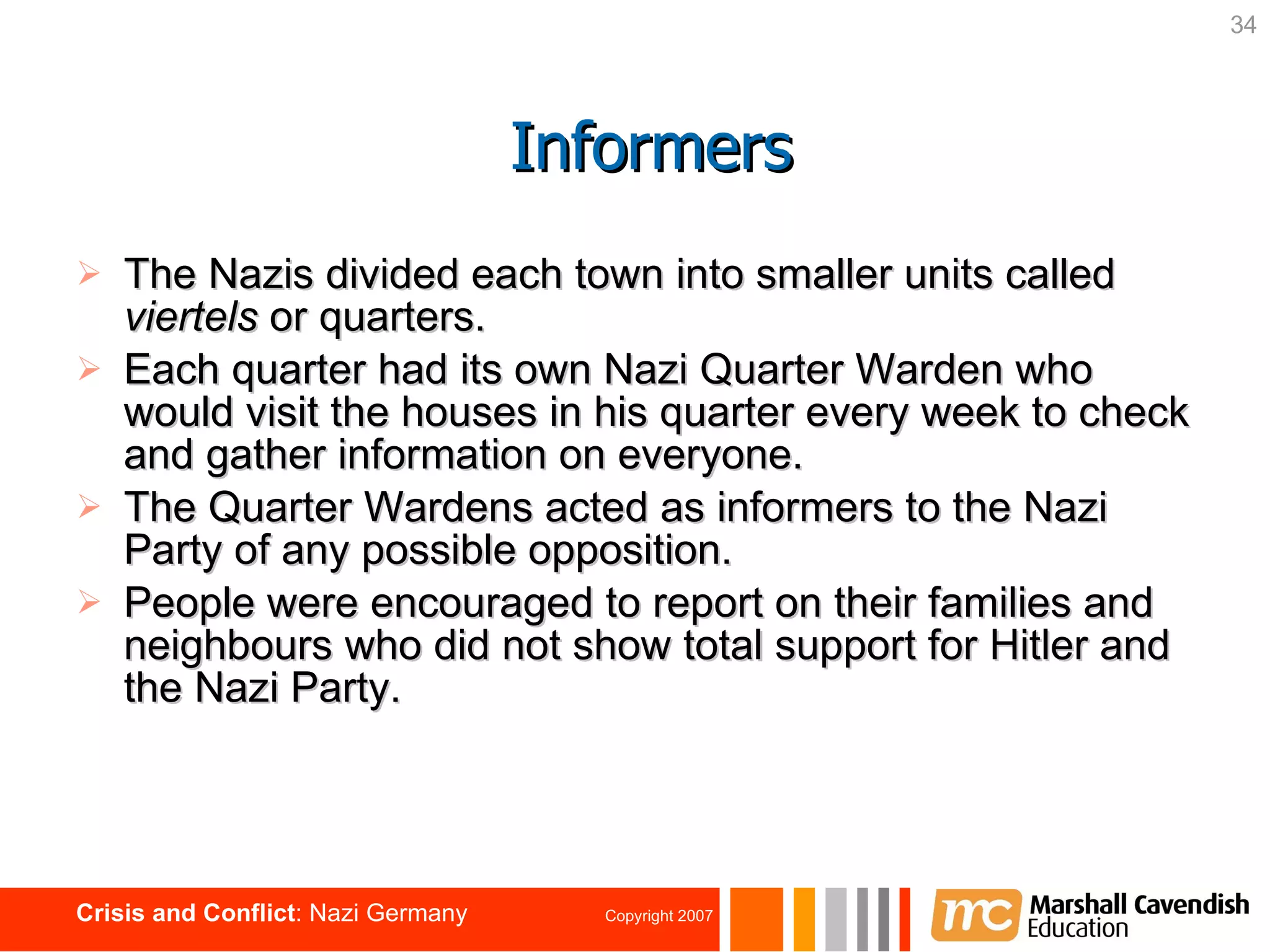 The Nazis divided each town into smaller units called  viertels  or quarters. Each quarter had its own Nazi Quarter Warden who would visit the houses in his   quarter every week to check and gather information on everyone.  The Quarter Wardens acted as   informers   to the Nazi Party of any possible opposition. People were encouraged to report on their families and neighbours who did not show total support for Hitler and the Nazi Party. Informers 